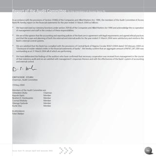 Access Bank Plc annual report and accounts 2004 33
Report of the Audit Committee To the members of Access Bank Plc
In accordance with the provisions of Section 359(6) of the Companies and Allied Matters Act, 1990, the members of the Audit Committee of Access
Bank Plc hereby report on the financial statements for the year ended 31 March 2004 as follows:
* We have exercised our statutory functions under section 359 (6) of the Companies and Allied Matters Act 1990 and acknowledge the co-operation
of management and staff in the conduct of these responsibilities.
* We are of the opinion that the accounting and reporting policies of the Bank are in agreement with legal requirements and agreed ethical practices
and that the scope and planning of both the external and internal audits for the year ended 31 March 2004 were satisfactory and reinforce the
Bank’s internal control systems.
* We are satisfied that the Bank has complied with the provisions of Central Bank of Nigeria Circular BSD/1/2004 dated 18 February 2004 on
“Disclosure of insider related credits in the financial statements of banks”. We hereby confirm that an aggregate amount of N767,281,000 was
outstanding as at 31 March 2004 all of which are performing.
* We have deliberated the findings of the auditors who have confirmed that necessary cooperation was received from management in the course
of their statutory audit and we are satisfied with management’s responses thereon and with the effectiveness of the Bank’s system of accounting
and internal control.
ORITSEDERE OTUBU
Chairman, Audit Committee
19 May 2004
Members of the Audit Committee are:
Oritsedere Otubu Chairman
Kayode Ayeni Member
Ibrahim H. Dankwanbo Member
Cosmas Maduka Member
Gbenga Oyebode Member
Kunle Disu Member
In attendance:
Fatai Oladipo
 