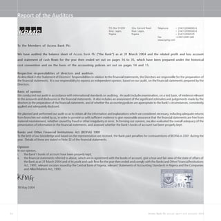 34 Access Bank Plc annual report and accounts 2004
Report of the Auditors
22a, Gerrard Road
Ikoyi, Lagos,
Nigeria
P.O. Box 51204
Ikoyi, Lagos,
Nigeria
Telephone + 234(1)2694660-4
+ 234(1)2696040-4
+ 234(1)2692635
Fax +234(1)2691248
www.kpmg.com
To the Members of Access Bank Plc:
We have audited the balance sheet of Access Bank Plc (“the Bank”) as at 31 March 2004 and the related profit and loss account
and statement of cash flows for the year then ended set out on pages 16 to 35, which have been prepared under the historical
cost convention and on the basis of the accounting policies set out on pages 14 and 15.
Respective responsibilities of directors and auditors
As described in the Statement of Directors’ Responsibilities in relation to the financial statements, the Directors are responsible for the preparation of
the financial statements. It is our responsibility to express an independent opinion, based on our audit, on the financial statements prepared by the
Directors.
Basis of opinion
We conducted our audit in accordance with international standards on auditing. An audit includes examination, on a test basis, of evidence relevant
to the amounts and disclosures in the financial statements. It also includes an assessment of the significant estimates and judgements made by the
directors in the preparation of the financial statements, and of whether the accounting policies are appropriate to the Bank’s circumstances, consistently
applied and adequately disclosed.
We planned and performed our audit so as to obtain all the information and explanations which we considered necessary, including adequate returns
from branches not visited by us, in order to provide us with sufficient evidence to give reasonable assurance that the financial statements are free from
material misstatement, whether caused by fraud or other irregularity or error. In forming our opinion, we also evaluated the overall adequacy of the
presentation of information in the financial statements, and assessed whether the Bank’s books of account had been properly kept.
Banks and Other Financial Institutions Act (BOFIA) 1991
To the best of our knowledge and based on the representation we received, the Bank paid penalties for contraventions of BOFIA in 2001 during the
year. Details of these are stated in Note 32 of the financial statements.
Opinion
In our opinion,
i. the Bank’s books of account have been properly kept;
ii. the financial statements referred to above, which are in agreement with the books of account, give a true and fair view of the state of affairs of
the Bank as at 31 March 2004 and of its profit and cash flow for the year then ended and comply with the Banks and Other Financial Institutions
Act, 1991, relevant circulars issued by the Central Bank of Nigeria, relevant Statements of Accounting Standards in Nigeria and the Companies
and Allied Matters Act, 1990.
18 May 2004
 