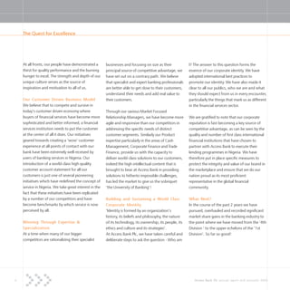 4 Access Bank Plc annual report and accounts 2004
At all fronts, our people have demonstrated a
thirst for quality performance and the burning
hunger to excel. The strength and depth of our
unique culture serves as the source of
inspiration and motivation to all of us.
Our Customer Driven Business Model
We believe that to compete and survive in
today’s customer driven economy where
buyers of financial services have become more
sophisticated and better informed, a financial
services institution needs to put the customer
at the center of all it does. Our initiatives
geared towards creating a ‘wow’ customer
experience at all points of contact with our
bank have been extremely well received by
users of banking services in Nigeria. Our
introduction of a world-class high quality
customer account statement for all our
customers is just one of several pioneering
initiatives which have redefined the concept of
service in Nigeria. We take great interest in the
fact that these initiatives have been replicated
by a number of our competitors and have
become benchmarks by which service is now
perceived by all.
Winning Through Expertise &
Specialization
At a time when many of our bigger
competitors are rationalizing their specialist
businesses and focusing on size as their
principal source of competitive advantage, we
have set out on a contrary path. We believe
that specialist and expert banking professionals
are better able to get close to their customers,
understand their needs and add real value to
their customers.
Through our various Market Focused
Relationship Managers, we have become more
agile and responsive than our competitors in
addressing the specific needs of distinct
customer segments. Similarly our Product
expertise particularly in the areas of Cash
Management, Corporate Finance and Trade
Finance, provide us with the capacity to
deliver world-class solutions to our customers,
indeed the high intellectual content that is
brought to bear at Access Bank in providing
solutions to hitherto impossible challenges,
has led the market to give us the sobriquet
‘the University of Banking’!
Building and Sustaining a World Class
Corporate Identity
‘Identity is formed by an organization’s
history, its beliefs and philosophy, the nature
of its technology, its ownership, its people, its
ethics and culture and its strategies’.
At Access Bank Plc, we have taken careful and
deliberate steps to ask the question - Who am
I? The answer to this question forms the
essence of our corporate identity. We have
adopted international best practices to
promote our identity. We have also made it
clear to all our publics, who we are and what
they should expect from us in every encounter,
particularly the things that mark us as different
in the financial services sector.
We are gratified to note that our corporate
reputation is fast becoming a key source of
competitive advantage, as can be seen by the
quality and number of first class international
financial institutions that have chosen to
partner with Access Bank to execute their
lending programmes in Nigeria. We have
therefore put in place specific measures to
protect the integrity and value of our brand in
the marketplace and ensure that we do our
nation proud as its most proficient
representative in the global financial
community.
What Next?
In the course of the past 2 years we have
pursued, overhauled and recorded significant
market share gains in the banking industry to
the point where we have moved from the ‘4th
Division ‘ to the upper echelons of the ‘1st
Division’. So far so good!
The Quest for Excellence
 