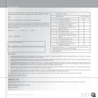 Access Bank Plc annual report and accounts 2004 61
Proxy Form
15th Annual General Meeting to be held at the Lagoon Restaurant, Ozumba
Mbadiwe Avenue, Victoria Island, Lagos on 30th August, 2004 at 11:00a.m.
I/We
being a member/members of Access Bank plc hereby appoint
or failing him Mr. Michael Oni, or failing him Mr. Aigboje Aig-Imoukhuede, as
my/our proxy to attend and vote for me/us and on my/our behalf at the Annual
General Meeting of the Bank to be held on 30th August, 2004, and at any
adjournment thereof.
Dated this........................day of......................2004
Name of Shareholder
Signature of Shareholder
IMPORTANT
1. Before posting the above form proxy, please tear off this part and retain it. A person attending the Annual General Meeting of the Bank or his proxy
should produce this card to secure admission to the meeting.
2. A member of the Bank is entitled to attend and vote at the Annual General Meeting of the Bank. He is also entitled to appoint a proxy to attend and vote
instead of him, and in this case, the above card may be used to appoint a proxy.
3. In line with best Industry practice, the names of two Directors of the Bank have been entered on the form of proxy to ensure that someone will be at the
meeting to act as your proxy, but if you wish, you may insert in the blank space on the form (marked*) the name of any person, whethere a member of
the Bank or not, who will attend and vote on your behalf instead of one of the Directors named.
4. The above proxy, when completed, must be deposited at the office of the Registry, Wema Registrars Limited, 2nd Floor, A.G. Leventis Building, 42/43
Marina, Lagos, not less than 48 Hours before the time fixed for the meeting.
5. It is a requirement of the law under the Stamp Duties Act, Cap 411, Laws of the Federation of Nigeria, 1990, that any instrument of proxy to be used for
the purpose of voting by any person entitled to vote at any meeting of Shareholders must bear a stamp duty.
6. If the form of proxy is executed by a Company, it should be sealed under its Common Seal or under the hand and seal of its Attorney.
Signature of the person attending.
ADMISSION CARD
Annual General Meeting to be held on 30th August, 2004 at Lagoon Restaurant, Ozumba Mbadiwe Avenue, Victoria Island Lagos at 11:00 a.m.
Name of Shareholder (in BLOCK CAPITALS)
Number of Shares
NUMBER OF SHARES
RESOLUTIONS FOR AGAINST
1. To delcare a dividend
2. To elect/elect Directors
3. To authorise the Directors to fix
the auditors remuneration
4. To elect/re-elect members of the
Audit Committee
5. To Fix Driectors fee
6. To authorise a bonus share
7. To authorise increase of share
capital
8. To authorise a public offer
9. To capitalise excess funds
10. To amend memorandum and
articles of association
Please indicate with an “X” in the appropriate box how you wish your
votes to be cast on the resolutions set above.
Unless otherwise instructed, the proxy will vote or abstain from voting
at his discretion.
 