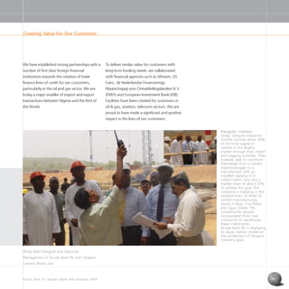 Access Bank Plc annual report and accounts 2004 7
Creating Value For Our Customers
Alhaji Aliko Dangote and Executive
Management of Access Bank Plc visit Obajana
Cement Works site.
Dangote Cement
Today, Dangote Industries
Limited controls about 40%
of the total supply of
cement in the Nigeria
market through their import
and bagging activities. They
however seek to transform
themselves from a cement
importer/bagger to a
manufacturer with an
installed capacity of 8
million metric tons and a
market share of about 57%.
To achieve this goal, the
company is investing in the
establishment of three (3)
cement-manufacturing
plants in Kogi, Cros Rivers
and Ogun States. The
company has equally
incorporated three new
companies to warehouse
these investments
Access Bank Plc is deploying
its value creation model on
the achievment of Dangote
Cement’s goal.
We have established strong partnerships with a
number of first class foreign financial
institutions towards the creation of trade
finance lines of credit for our customers,
particularly in the oil and gas sector. We are
today a major enabler of import and export
transactions between Nigeria and the Rest of
the World.
To deliver similar value for customers with
long term funding needs, we collaborated
with financial agencies such as Afrexim, US
Exim, de Nederlandse Financierings-
Maatschappij voor Ontwikkelingslanden N.V.
(FMO) and European Investment Bank (EIB).
Facilities have been created for customers in
oil & gas, aviation, telecoms sectors. We are
proud to have made a significant and positive
impact in the lives of our customers.
 