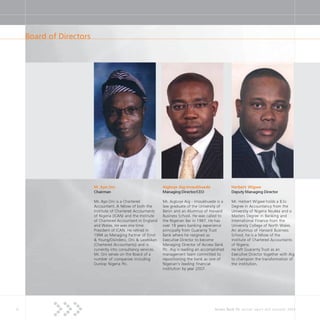 8 Access Bank Plc annual report and accounts 2004
Board of Directors
M. Ayo Oni
Chairman
Mr. Ayo Oni is a Chartered
Accountant. A fellow of both the
Institute of Chartered Accountants
of Nigeria (ICAN) and the Institute
of Chartered Accountant in England
and Wales. He was one time
President of ICAN. He retired in
1994 as Managing Partner of Ernst
& Young/Osindero, Oni & Lasebikan
(Chartered Accountants) and is
currently into consultancy services.
Mr. Oni serves on the Board of a
number of companies including
Dunlop Nigeria Plc.
Aigboje Aig-Imoukhuede
Managing Director/CEO
Mr. Aigboje Aig - Imoukhuede is a
law graduate of the University of
Benin and an Alumnus of Harvard
Business School. He was called to
the Nigerian Bar in 1987. He has
over 18 years banking experience
principally from Guaranty Trust
Bank where he resigned as
Executive Director to become
Managing Director of Access Bank
Plc. Aig is leading an accomplished
management team committed to
repositioning the bank as one of
Nigerian’s leading financial
institution by year 2007.
Herbert Wigwe
Deputy Managing Director
Mr. Herbert Wigwe holds a B.Sc
Degree in Accountancy from the
University of Nigeria Nsukka and a
Masters Degree in Banking and
International Finance from the
University College of North Wales.
An alumnus of Harvard Business
School, he is a fellow of the
Institute of Chartered Accountants
of Nigeria.
He left Guaranty Trust as an
Executive Director together with Aig
to champion the transformation of
the institution.
 