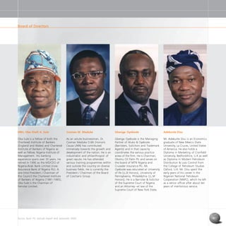 Access Bank Plc annual report and accounts 2004 9
Adekunle Disu
Mr. Adekunle Disu is an Economics
graduate of New Mexico State
University, La Cruces, United States
of America. He also holds a
Diploma in Marketing of Cranfield
University, Bedfordshire, U.K as well
as Diploma in Modern Petroleum
Distribution & Loss Control from
the College of Petroleum Studies
Oxford, U.K. Mr. Disu spent the
early years of his career in the
Nigerian National Petroleum
Cooperation (NNPC), which he left
as a senior officer after about ten
years of meritorious service.
Gbenga Oyebode
Gbenga Oyebode is the Managing
Partner of Aluko & Oyebode
(Barristers, Solicitors and Trademark
Agents) and in that capacity
coordinates the various practice
areas of the firm. He is Chairman,
Okomu Oil Palm Plc and serves on
the board of MTN Nigeria and
Crusader Insurance Plc. Mr.
Oyebode was educated at University
of Ife (LL.B Honors), University of
Pennsylvania, Philadelphia (LL.M
Honors). He is a Barrister & Solicitor
of the Supreme Court of Nigeria
and an Attorney –at law of the
Supreme Court of New York State.
Cosmas M. Maduka
As an astute businessman, Dr.
Cosmas Maduka D.BA (Honoris
Causa UNN) has contributed
immensely towards the growth and
development of the nation. He is an
industrialist and philanthropist of
great repute. He has attended
various training programmes within
and outside the country on diverse
business fields. He is currently the
President / Chairman of the Board
of Coscharis Group.
HRH, Oba Shafi A. Sule
Oba Sule is a Fellow of both the
Chartered Institute of Bankers
(England and Wales) and Chartered
Institute of Bankers of Nigeria as
well as Fellow, Nigeria Institute of
Management. His banking
experience spans over 30 years. He
retired in 1990 as the MD/CEO of
Nigeria-Arab Bank Limited (now
Assurance Bank of Nigeria Plc). A
one time President / Chairman of
the Council the Chartered Institute
of Bankers of Nigeria (1981-1985),
Oba Sule is the Chairman of
Femstar Limited.
Board of Directors
 