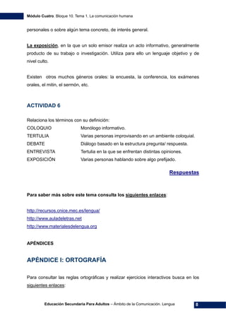 Módulo Cuatro. Bloque 10. Tema 1. La comunicación humana
Educación Secundaria Para Adultos – Ámbito de la Comunicación. Lengua 8
personales o sobre algún tema concreto, de interés general.
La exposición, en la que un solo emisor realiza un acto informativo, generalmente
producto de su trabajo o investigación. Utiliza para ello un lenguaje objetivo y de
nivel culto.
Existen otros muchos géneros orales: la encuesta, la conferencia, los exámenes
orales, el mitin, el sermón, etc.
ACTIVIDAD 6
Relaciona los términos con su definición:
COLOQUIO Monólogo informativo.
TERTULIA Varias personas improvisando en un ambiente coloquial.
DEBATE Diálogo basado en la estructura pregunta/ respuesta.
ENTREVISTA Tertulia en la que se enfrentan distintas opiniones.
EXPOSICIÓN Varias personas hablando sobre algo prefijado.
Respuestas
Para saber más sobre este tema consulta los siguientes enlaces:
http://recursos.cnice.mec.es/lengua/
http://www.auladeletras.net
http://www.materialesdelengua.org
APÉNDICES
APÉNDICE I: ORTOGRAFÍA
Para consultar las reglas ortográficas y realizar ejercicios interactivos busca en los
siguientes enlaces:
 