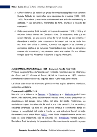 Módulo Cuatro. Bloque 12. Tema 5. Literatura del Siglo XX (1ª parte)
Educación Secundaria Para Adultos – Ámbito de la Comunicación. Lengua 98
3. Ciclo de la farsa. Se trata de un grupo de comedias recogidas en un volumen
titulado Tablado de marionetas para educación de príncipes (1909, 1912,
1920). Estas obras presentan un continuo contraste entre lo sentimental y lo
grotesco, y sus personajes, marionetas de feria, anuncian la llegada del
esperpento.
4. Ciclo esperpéntico. Está formado por Luces de bohemia (1920 y 1924) y el
volumen titulado Martes de Carnaval (1930). El esperpento, más que un
género literario, es una nueva forma de ver el mundo, ya que deforma y
distorsiona la realidad para presentarnos la imagen real que se oculta tras
ella. Para ello utiliza la parodia, humaniza los objetos y los animales y
animaliza o cosifica a los humanos. Presentados de ese modo, los personajes
carecen de humanidad y se presentan como marionetas. De sus últimos
tiempos es la obra Retablo de la avaricia, la lujuria y la muerte.
JUAN RAMÓN JIMÉNEZ (Moguer 1881 – San Juan, Puerto Rico 1958)
Principal representante de la “poesía pura” y maestro reconocido por los integrantes
del Grupo del 27. Obtuvo el Premio Nobel de Literatura en 1956, mientras
permanecía en el exilio desde su segunda patria, Puerto Rico, donde murió.
La crítica suele dividir su trayectoria poética en tres etapas: sensitiva, intelectual,
suficiente o verdadera.
Etapa sensitiva (1898–1915)
Marcada por la influencia de Bécquer, el Simbolismo y un Modernismo de formas
tenues, rima asonante, verso de arte menor y música íntima. En ella predominan las
descripciones del paisaje como reflejo del alma del poeta. Predominan los
sentimientos vagos, la melancolía, la música y el color desvaído, los recuerdos y
ensueños amorosos. Se trata de una poesía emotiva y sentimental donde se
trasluce la sensibilidad del poeta a través de una estructura formal perfecta.
Pertenecen a esta etapa Rimas (1902), Arias tristes. Progresivamente evoluciona
hacia un estilo modernista, bajo la influencia del Simbolismo francés (Charles
Baudelaire, Paul Verlaine) y del decadentismo. Representan esta evolución algunos
 