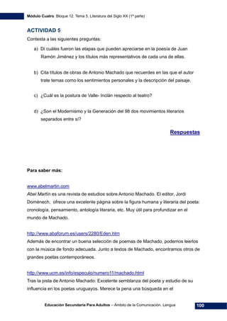 Módulo Cuatro. Bloque 12. Tema 5. Literatura del Siglo XX (1ª parte)
Educación Secundaria Para Adultos – Ámbito de la Comunicación. Lengua 100
ACTIVIDAD 5
Contesta a las siguientes preguntas:
a) Di cuáles fueron las etapas que pueden apreciarse en la poesía de Juan
Ramón Jiménez y los títulos más representativos de cada una de ellas.
b) Cita títulos de obras de Antonio Machado que recuerdes en las que el autor
trate temas como los sentimientos personales y la descripción del paisaje.
c) ¿Cuál es la postura de Valle- Inclán respecto al teatro?
d) ¿Son el Modernismo y la Generación del 98 dos movimientos literarios
separados entre sí?
Respuestas
Para saber más:
www.abelmartin.com
Abel Martín es una revista de estudios sobre Antonio Machado. El editor, Jordi
Doménech, ofrece una excelente página sobre la figura humana y literaria del poeta:
cronología, pensamiento, antología literaria, etc. Muy útil para profundizar en el
mundo de Machado.
http://www.abaforum.es/users/2280/Eden.htm
Además de encontrar un buena selección de poemas de Machado, podemos leerlos
con la música de fondo adecuada. Junto a textos de Machado, encontramos otros de
grandes poetas contemporáneos.
http://www.ucm.es/info/especulo/numero11/machado.html
Tras la pista de Antonio Machado: Excelente semblanza del poeta y estudio de su
influencia en los poetas uruguayos. Merece la pena una búsqueda en el
 