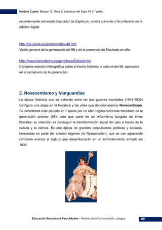 Módulo Cuatro. Bloque 12. Tema 5. Literatura del Siglo XX (1ª parte)
Educación Secundaria Para Adultos – Ámbito de la Comunicación. Lengua 101
recientemente estrenado buscador de Espéculo, revista clave de crítica literaria en la
edición digital.
http://fyl.unizar.es/gcorona/articu40.htm
Visión general de la generación del 98 y de la presencia de Machado en ella.
http://www.marcialpons.es/gen98new/Default.htm
Completa relación bibliográfica sobre el hecho histórico y cultural del 98, aparecida
en el centenario de la generación.
2. Novecentismo y Vanguardias
La época histórica que se extiende entre las dos guerras mundiales (1914-1939)
configura una etapa en la literatura y las artes que denominaremos Novecentismo.
Se caracteriza este período en España por un afán regeneracionista heredado de la
generación anterior (98), pero que parte de un reformismo burgués de tintes
liberales; su intención es conseguir la transformación social del país a través de la
cultura y la ciencia. Es una época de grandes convulsiones políticas y sociales,
heredadas en parte del anterior régimen (la Restauración), que se van agravando
conforme avanza el siglo y que desembocarán en un enfrentamiento armado en
1936.
 