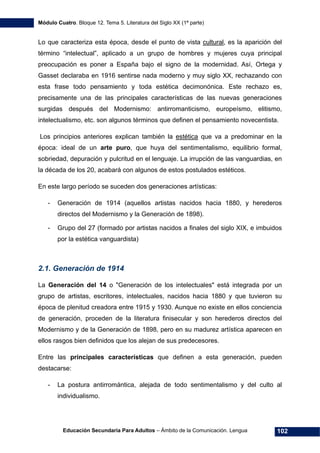 Módulo Cuatro. Bloque 12. Tema 5. Literatura del Siglo XX (1ª parte)
Educación Secundaria Para Adultos – Ámbito de la Comunicación. Lengua 102
Lo que caracteriza esta época, desde el punto de vista cultural, es la aparición del
término “intelectual”, aplicado a un grupo de hombres y mujeres cuya principal
preocupación es poner a España bajo el signo de la modernidad. Así, Ortega y
Gasset declaraba en 1916 sentirse nada moderno y muy siglo XX, rechazando con
esta frase todo pensamiento y toda estética decimonónica. Este rechazo es,
precisamente una de las principales características de las nuevas generaciones
surgidas después del Modernismo: antirromanticismo, europeísmo, elitismo,
intelectualismo, etc. son algunos términos que definen el pensamiento novecentista.
Los principios anteriores explican también la estética que va a predominar en la
época: ideal de un arte puro, que huya del sentimentalismo, equilibrio formal,
sobriedad, depuración y pulcritud en el lenguaje. La irrupción de las vanguardias, en
la década de los 20, acabará con algunos de estos postulados estéticos.
En este largo período se suceden dos generaciones artísticas:
- Generación de 1914 (aquellos artistas nacidos hacia 1880, y herederos
directos del Modernismo y la Generación de 1898).
- Grupo del 27 (formado por artistas nacidos a finales del siglo XIX, e imbuidos
por la estética vanguardista)
2.1. Generación de 1914
La Generación del 14 o "Generación de los intelectuales" está integrada por un
grupo de artistas, escritores, intelectuales, nacidos hacia 1880 y que tuvieron su
época de plenitud creadora entre 1915 y 1930. Aunque no existe en ellos conciencia
de generación, proceden de la literatura finisecular y son herederos directos del
Modernismo y de la Generación de 1898, pero en su madurez artística aparecen en
ellos rasgos bien definidos que los alejan de sus predecesores.
Entre las principales características que definen a esta generación, pueden
destacarse:
- La postura antirromántica, alejada de todo sentimentalismo y del culto al
individualismo.
 