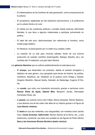 Módulo Cuatro. Bloque 12. Tema 5. Literatura del Siglo XX (1ª parte)
Educación Secundaria Para Adultos – Ámbito de la Comunicación. Lengua 103
- El intelectualismo de los hombres de esta generación, como consecuencia de
lo anterior.
- El europeísmo, alejándose así del casticismo decimonónico, y la preferencia
por lo urbano frente a lo rural.
- El interés por las cuestiones políticas y sociales desde posturas reformistas
liberales, lo que lleva a algunos intelectuales a participar activamente en
política.
- El ideal del arte puro, deshumanizado (sin referencias al hombre), como
simple juego estético.
- En literatura, la preocupación por un estilo muy cuidado y bello.
- La creación de un arte para minorías (elitista). Amén de una enorme
producción de carácter científico (historiografía, filología, filosofía, etc.), los
hombres del 14 realizaron una gran labor literaria.
Los géneros literarios que se cultivan preferentemente en esta época son:
- El ensayo, que desarrollan con profusión, debido al carácter divulgativo y
didáctico de este género, muy apropiado para temas de historia, de política,
científicos, filosóficos, etc. Destacan en él autores como Ortega y Gasset,
Gregorio Marañón, Manuel Azaña, Salvador de Madariaga, Eugenio D´Ors,
etc.
- La novela, que sufre una importante renovación gracias a escritores como
Ramón Pérez de Ayala, Gabriel Miró, Benjamín Jarnés, Wenceslao
Fernández Flórez, etc.
- la poesía, con autores como León Felipe, Alonso Quesada, Ramón Basterra,
y que alcanza una de las cotas más altas de su historia gracias a la figura de
Juan Ramón Jiménez.
- El teatro en sus dos vertientes: una vanguardista, con nombres como Jacinto
Grau, Carlos Arniches, Valle-Inclán, Ramón Gómez de la Serna, etc.; y otra
tradicional y comercial, que tiene sus puntales en las figuras de Pedro Muñoz
Seca y los hermanos Álvarez Quintero (teatro cómico).
 