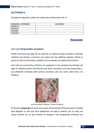 Módulo Cuatro. Bloque 12. Tema 5. Literatura del Siglo XX (1ª parte)
Educación Secundaria Para Adultos – Ámbito de la Comunicación. Lengua 104
ACTIVIDAD 6
Completa el siguiente cuadro con autores de la Generación del 14:
GÉNERO LITERARIO AUTORES
ENSAYO
NOVELA
POESÍA
TEATRO
Respuestas
2.2. Las Vanguardias europeas
Desde comienzos del siglo XX se observan en algunos países europeos corrientes
artísticas que tienden a provocar una ruptura con las estéticas vigentes, desde un
punto de vista inconformista y rebelde con la sociedad y la política del momento.
Una serie de movimientos artísticos van surgiendo en las primeras dos décadas del
siglo en distintos países, movimientos que serán conocidos como las vanguardias, y
que afectarán a diversas artes (pintura, escultura, cine, etc.) pero, sobre todo, a la
literatura.
Les demoiselles d´Avignon. Picasso (cubismo)
El término vanguardia se tomó como signo de los tiempos (Primera guerra mundial)
para designar un arte que sería beligerante con todo lo anterior; por su parte, los
ismos (nombre con el que también se designa a las vanguardias artísticas) fue
 