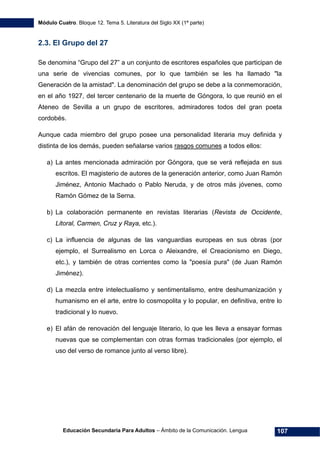 Módulo Cuatro. Bloque 12. Tema 5. Literatura del Siglo XX (1ª parte)
Educación Secundaria Para Adultos – Ámbito de la Comunicación. Lengua 107
2.3. El Grupo del 27
Se denomina “Grupo del 27” a un conjunto de escritores españoles que participan de
una serie de vivencias comunes, por lo que también se les ha llamado "la
Generación de la amistad". La denominación del grupo se debe a la conmemoración,
en el año 1927, del tercer centenario de la muerte de Góngora, lo que reunió en el
Ateneo de Sevilla a un grupo de escritores, admiradores todos del gran poeta
cordobés.
Aunque cada miembro del grupo posee una personalidad literaria muy definida y
distinta de los demás, pueden señalarse varios rasgos comunes a todos ellos:
a) La antes mencionada admiración por Góngora, que se verá reflejada en sus
escritos. El magisterio de autores de la generación anterior, como Juan Ramón
Jiménez, Antonio Machado o Pablo Neruda, y de otros más jóvenes, como
Ramón Gómez de la Serna.
b) La colaboración permanente en revistas literarias (Revista de Occidente,
Litoral, Carmen, Cruz y Raya, etc.).
c) La influencia de algunas de las vanguardias europeas en sus obras (por
ejemplo, el Surrealismo en Lorca o Aleixandre, el Creacionismo en Diego,
etc.), y también de otras corrientes como la "poesía pura" (de Juan Ramón
Jiménez).
d) La mezcla entre intelectualismo y sentimentalismo, entre deshumanización y
humanismo en el arte, entre lo cosmopolita y lo popular, en definitiva, entre lo
tradicional y lo nuevo.
e) El afán de renovación del lenguaje literario, lo que les lleva a ensayar formas
nuevas que se complementan con otras formas tradicionales (por ejemplo, el
uso del verso de romance junto al verso libre).
 
