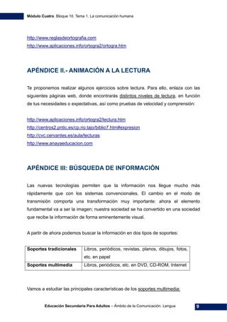 Módulo Cuatro. Bloque 10. Tema 1. La comunicación humana
Educación Secundaria Para Adultos – Ámbito de la Comunicación. Lengua 9
http://www.reglasdeortografia.com
http://www.aplicaciones.info/ortogra2/ortogra.htm
APÉNDICE II.- ANIMACIÓN A LA LECTURA
Te proponemos realizar algunos ejercicios sobre lectura. Para ello, enlaza con las
siguientes páginas web, donde encontrarás distintos niveles de lectura, en función
de tus necesidades o expectativas, así como pruebas de velocidad y comprensión:
http://www.aplicaciones.info/ortogra2/lectura.htm
http://centros2.pntic.es/cp.rio.tajo/biblio7.htm#expresion
http://cvc.cervantes.es/aula/lecturas
http://www.anayaeducacion.com
APÉNDICE III: BÚSQUEDA DE INFORMACIÓN
Las nuevas tecnologías permiten que la información nos llegue mucho más
rápidamente que con los sistemas convencionales. El cambio en el modo de
transmisión comporta una transformación muy importante: ahora el elemento
fundamental va a ser la imagen; nuestra sociedad se ha convertido en una sociedad
que recibe la información de forma eminentemente visual.
A partir de ahora podemos buscar la información en dos tipos de soportes:
Soportes tradicionales Libros, periódicos, revistas, planos, dibujos, fotos,
etc. en papel
Soportes multimedia Libros, periódicos, etc. en DVD, CD-ROM, Internet
Vamos a estudiar las principales características de los soportes multimedia:
 