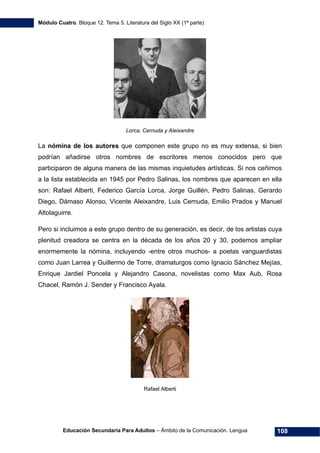 Módulo Cuatro. Bloque 12. Tema 5. Literatura del Siglo XX (1ª parte)
Educación Secundaria Para Adultos – Ámbito de la Comunicación. Lengua 108
Lorca, Cernuda y Aleixandre
La nómina de los autores que componen este grupo no es muy extensa, si bien
podrían añadirse otros nombres de escritores menos conocidos pero que
participaron de alguna manera de las mismas inquietudes artísticas. Si nos ceñimos
a la lista establecida en 1945 por Pedro Salinas, los nombres que aparecen en ella
son: Rafael Alberti, Federico García Lorca, Jorge Guillén, Pedro Salinas, Gerardo
Diego, Dámaso Alonso, Vicente Aleixandre, Luis Cernuda, Emilio Prados y Manuel
Altolaguirre.
Pero si incluimos a este grupo dentro de su generación, es decir, de los artistas cuya
plenitud creadora se centra en la década de los años 20 y 30, podemos ampliar
enormemente la nómina, incluyendo -entre otros muchos- a poetas vanguardistas
como Juan Larrea y Guillermo de Torre, dramaturgos como Ignacio Sánchez Mejías,
Enrique Jardiel Poncela y Alejandro Casona, novelistas como Max Aub, Rosa
Chacel, Ramón J. Sender y Francisco Ayala.
Rafael Alberti
 