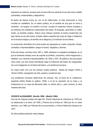 Módulo Cuatro. Bloque 12. Tema 5. Literatura del Siglo XX (1ª parte)
Educación Secundaria Para Adultos – Ámbito de la Comunicación. Lengua 110
expresiva es máxima, aunque junto al verso libre se advierte el uso del verso medido
(octosílabo, endecasílabo y alejandrino).
El teatro de García Lorca es, con el de Valle-Inclán, el más reconocido a nivel
mundial en castellano. Es un teatro poético, en el sentido de que gira en torno a
símbolos —la sangre, el cuchillo o la luna-, sucede en espacios míticos (irreales) y
se enfrenta con problemas sustanciales del existir. El lenguaje, aprendido en Valle-
Inclán, es también poético. Sobre Lorca influyen también el drama modernista (de
aquí deriva el uso del verso), el teatro clásico español (de Lope de Vega o Calderón)
en la hondura trágica y el sentido de la alegoría) y la tradición de los títeres.
La producción dramática de Lorca puede ser agrupada en cuatro conjuntos: farsas,
comedias «irrepresentables» (según el autor), tragedias y dramas.
Entre las farsas, escritas entre 1921 y 1928, destacan La zapatera prodigiosa, en la
que el ambiente andaluz sirve de soporte al conflicto, cervantino, entre imaginación y
realidad. Los «dramas irrepresentables» de 1930 y 1931: El público y Así que pasen
cinco años, sus dos obras herméticas (bajo la influencia del teatro de vanguardia),
son una indagación en el hecho del teatro, y la existencia humana.
Su mayor éxito vino con los dramas rurales poéticos, Bodas de sangre (1933) y
Yerma (1934), conjugación de mito, poesía y sustancia real.
Los problemas humanos determinan los dramas. Así, el tema de la «solterona»
española (Doña Rosita la soltera, 1935), o el de la represión de la mujer y la
intolerancia en La casa de Bernarda Alba, su última obra y, para muchos, la obra
maestra del autor.
VICENTE ALEIXANDRE (Sevilla 1898 – Madrid 1984)
Uno de los mejores poetas del siglo XX. Premio Nacional de Literatura en 1933 por
La destrucción o el amor, de 1935, y Premio de la Crítica en 1963 por En un vasto
dominio, y en 1969, por Poemas de la consumación, y Premio Nobel de Literatura en
1977.
Su obra poética presenta varias etapas.
 