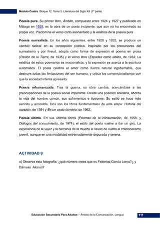 Módulo Cuatro. Bloque 12. Tema 5. Literatura del Siglo XX (1ª parte)
Educación Secundaria Para Adultos – Ámbito de la Comunicación. Lengua 111
Poesía pura. Su primer libro, Ámbito, compuesto entre 1924 y 1927 y publicado en
Málaga en 1928, es la obra de un poeta incipiente, que aún no ha encontrado su
propia voz. Predomina el verso corto asonantado y la estética de la poesía pura
Poesía surrealista. En los años siguientes, entre 1928 y 1932, se produce un
cambio radical en su concepción poética. Inspirado por los precursores del
surrealismo y por Freud, adopta como forma de expresión el poema en prosa
(Pasión de la Tierra, de 1935) y el verso libre (Espadas como labios, de 1932; La
estética de estos poemarios es irracionalista, y la expresión se acerca a la escritura
automática. El poeta celebra el amor como fuerza natural ingobernable, que
destruye todas las limitaciones del ser humano, y critica los convencionalismos con
que la sociedad intenta apresarlo.
Poesía rehumanizada. Tras la guerra, su obra cambia, acercándose a las
preocupaciones de la poesía social imperante. Desde una posición solidaria, aborda
la vida del hombre común, sus sufrimientos e ilusiones. Su estilo se hace más
sencillo y accesible. Dos son los libros fundamentales de esta etapa: Historia del
corazón, de 1954 y En un vasto dominio, de 1962.
Poesía última. En sus últimos libros (Poemas de la consumación, de 1968, y
Diálogos del conocimiento, de 1974), el estilo del poeta vuelve a dar un giro. La
experiencia de la vejez y la cercanía de la muerte le llevan de vuelta al irracionalismo
juvenil, aunque en una modalidad extremadamente depurada y serena.
ACTIVIDAD 8
a) Observa esta fotografía, ¿qué número crees que es Federico García Lorca?¿ y
Dámaso Alonso?
 
