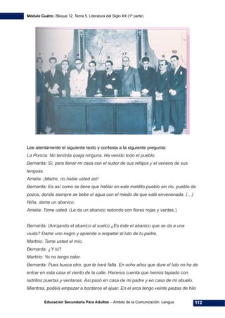 Módulo Cuatro. Bloque 12. Tema 5. Literatura del Siglo XX (1ª parte)
Educación Secundaria Para Adultos – Ámbito de la Comunicación. Lengua 112
Lee atentamente el siguiente texto y contesta a la siguiente pregunta:
La Poncia: No tendrás queja ninguna. Ha venido todo el pueblo.
Bernarda: Sí, para llenar mi casa con el sudor de sus refajos y el veneno de sus
lenguas.
Amelia: ¡Madre, no hable usted así!
Bernarda: Es así como se tiene que hablar en este maldito pueblo sin río, pueblo de
pozos, donde siempre se bebe el agua con el miedo de que esté envenenada. (…)
Niña, dame un abanico.
Amelia: Tome usted. (Le da un abanico redondo con flores rojas y verdes.)
Bernarda: (Arrojando el abanico al suelo) ¿Es éste el abanico que se da a una
viuda? Dame uno negro y aprende a respetar el luto de tu padre.
Martirio: Tome usted el mío.
Bernarda: ¿Y tú?
Martirio: Yo no tengo calor.
Bernarda: Pues busca otro, que te hará falta. En ocho años que dure el luto no ha de
entrar en esta casa el viento de la calle. Haceros cuenta que hemos tapiado con
ladrillos puertas y ventanas. Así pasó en casa de mi padre y en casa de mi abuelo.
Mientras, podéis empezar a bordaros el ajuar. En el arca tengo veinte piezas de hilo
 