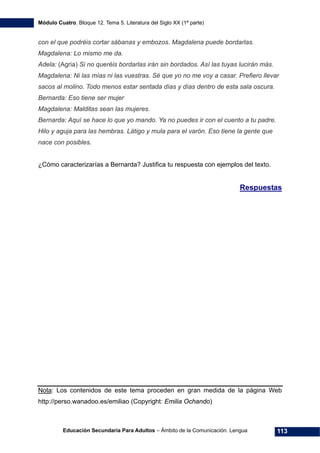 Módulo Cuatro. Bloque 12. Tema 5. Literatura del Siglo XX (1ª parte)
Educación Secundaria Para Adultos – Ámbito de la Comunicación. Lengua 113
con el que podréis cortar sábanas y embozos. Magdalena puede bordarlas.
Magdalena: Lo mismo me da.
Adela: (Agria) Si no queréis bordarlas irán sin bordados. Así las tuyas lucirán más.
Magdalena: Ni las mías ni las vuestras. Sé que yo no me voy a casar. Prefiero llevar
sacos al molino. Todo menos estar sentada días y días dentro de esta sala oscura.
Bernarda: Eso tiene ser mujer
Magdalena: Malditas sean las mujeres.
Bernarda: Aquí se hace lo que yo mando. Ya no puedes ir con el cuento a tu padre.
Hilo y aguja para las hembras. Látigo y mula para el varón. Eso tiene la gente que
nace con posibles.
¿Cómo caracterizarías a Bernarda? Justifica tu respuesta con ejemplos del texto.
Respuestas
Nota: Los contenidos de este tema proceden en gran medida de la página Web
http://perso.wanadoo.es/emiliao (Copyright: Emilia Ochando)
 