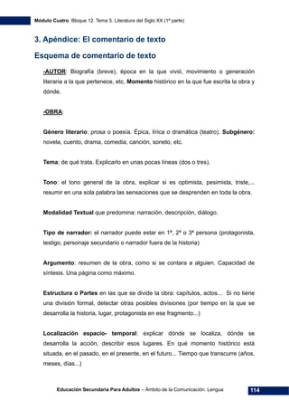 Módulo Cuatro. Bloque 12. Tema 5. Literatura del Siglo XX (1ª parte)
Educación Secundaria Para Adultos – Ámbito de la Comunicación. Lengua 114
3. Apéndice: El comentario de texto
Esquema de comentario de texto
-AUTOR: Biografía (breve), época en la que vivió, movimiento o generación
literaria a la que pertenece, etc. Momento histórico en la que fue escrita la obra y
dónde.
-OBRA:
Género literario: prosa o poesía. Épica, lírica o dramática (teatro). Subgénero:
novela, cuento, drama, comedia, canción, soneto, etc.
Tema: de qué trata. Explicarlo en unas pocas líneas (dos o tres).
Tono: el tono general de la obra, explicar si es optimista, pesimista, triste,...
resumir en una sola palabra las sensaciones que se desprenden en toda la obra.
Modalidad Textual que predomina: narración, descripción, diálogo.
Tipo de narrador: el narrador puede estar en 1ª, 2ª o 3ª persona (protagonista,
testigo, personaje secundario o narrador fuera de la historia)
Argumento: resumen de la obra, como si se contara a alguien. Capacidad de
síntesis. Una página como máximo.
Estructura o Partes en las que se divide la obra: capítulos, actos... Si no tiene
una división formal, detectar otras posibles divisiones (por tiempo en la que se
desarrolla la historia, lugar, protagonista en ese fragmento...)
Localización espacio- temporal: explicar dónde se localiza, dónde se
desarrolla la acción, describir esos lugares. En qué momento histórico está
situada, en el pasado, en el presente, en el futuro... Tiempo que transcurre (años,
meses, días...)
 