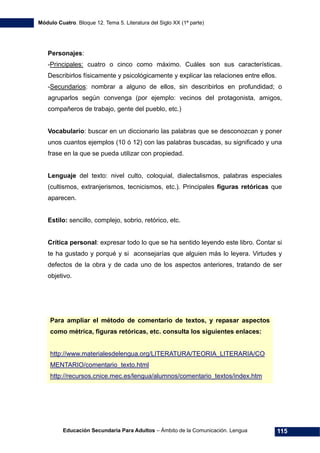 Módulo Cuatro. Bloque 12. Tema 5. Literatura del Siglo XX (1ª parte)
Educación Secundaria Para Adultos – Ámbito de la Comunicación. Lengua 115
Personajes:
-Principales: cuatro o cinco como máximo. Cuáles son sus características.
Describirlos físicamente y psicológicamente y explicar las relaciones entre ellos.
-Secundarios: nombrar a alguno de ellos, sin describirlos en profundidad; o
agruparlos según convenga (por ejemplo: vecinos del protagonista, amigos,
compañeros de trabajo, gente del pueblo, etc.)
Vocabulario: buscar en un diccionario las palabras que se desconozcan y poner
unos cuantos ejemplos (10 ó 12) con las palabras buscadas, su significado y una
frase en la que se pueda utilizar con propiedad.
Lenguaje del texto: nivel culto, coloquial, dialectalismos, palabras especiales
(cultismos, extranjerismos, tecnicismos, etc.). Principales figuras retóricas que
aparecen.
Estilo: sencillo, complejo, sobrio, retórico, etc.
Crítica personal: expresar todo lo que se ha sentido leyendo este libro. Contar si
te ha gustado y porqué y si aconsejarías que alguien más lo leyera. Virtudes y
defectos de la obra y de cada uno de los aspectos anteriores, tratando de ser
objetivo.
Para ampliar el método de comentario de textos, y repasar aspectos
como métrica, figuras retóricas, etc. consulta los siguientes enlaces:
http://www.materialesdelengua.org/LITERATURA/TEORIA_LITERARIA/CO
MENTARIO/comentario_texto.html
http://recursos.cnice.mec.es/lengua/alumnos/comentario_textos/index.htm
 