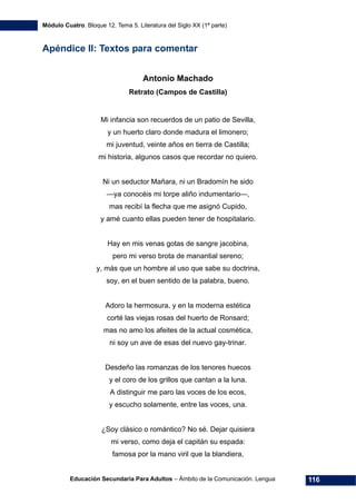 Módulo Cuatro. Bloque 12. Tema 5. Literatura del Siglo XX (1ª parte)
Educación Secundaria Para Adultos – Ámbito de la Comunicación. Lengua 116
Apéndice II: Textos para comentar
Antonio Machado
Retrato (Campos de Castilla)
Mi infancia son recuerdos de un patio de Sevilla,
y un huerto claro donde madura el limonero;
mi juventud, veinte años en tierra de Castilla;
mi historia, algunos casos que recordar no quiero.
Ni un seductor Mañara, ni un Bradomín he sido
—ya conocéis mi torpe aliño indumentario—,
mas recibí la flecha que me asignó Cupido,
y amé cuanto ellas pueden tener de hospitalario.
Hay en mis venas gotas de sangre jacobina,
pero mi verso brota de manantial sereno;
y, más que un hombre al uso que sabe su doctrina,
soy, en el buen sentido de la palabra, bueno.
Adoro la hermosura, y en la moderna estética
corté las viejas rosas del huerto de Ronsard;
mas no amo los afeites de la actual cosmética,
ni soy un ave de esas del nuevo gay-trinar.
Desdeño las romanzas de los tenores huecos
y el coro de los grillos que cantan a la luna.
A distinguir me paro las voces de los ecos,
y escucho solamente, entre las voces, una.
¿Soy clásico o romántico? No sé. Dejar quisiera
mi verso, como deja el capitán su espada:
famosa por la mano viril que la blandiera,
 
