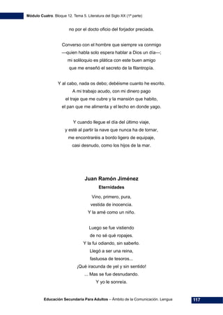 Módulo Cuatro. Bloque 12. Tema 5. Literatura del Siglo XX (1ª parte)
Educación Secundaria Para Adultos – Ámbito de la Comunicación. Lengua 117
no por el docto oficio del forjador preciada.
Converso con el hombre que siempre va conmigo
—quien habla solo espera hablar a Dios un día—;
mi soliloquio es plática con este buen amigo
que me enseñó el secreto de la filantropía.
Y al cabo, nada os debo; debéisme cuanto he escrito.
A mi trabajo acudo, con mi dinero pago
el traje que me cubre y la mansión que habito,
el pan que me alimenta y el lecho en donde yago.
Y cuando llegue el día del último viaje,
y esté al partir la nave que nunca ha de tornar,
me encontraréis a bordo ligero de equipaje,
casi desnudo, como los hijos de la mar.
Juan Ramón Jiménez
Eternidades
Vino, primero, pura,
vestida de inocencia.
Y la amé como un niño.
Luego se fue vistiendo
de no sé qué ropajes.
Y la fui odiando, sin saberlo.
Llegó a ser una reina,
fastuosa de tesoros...
¡Qué iracunda de yel y sin sentido!
... Mas se fue desnudando.
Y yo le sonreía.
 