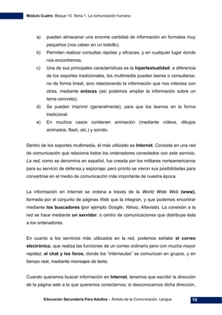 Módulo Cuatro. Bloque 10. Tema 1. La comunicación humana
Educación Secundaria Para Adultos – Ámbito de la Comunicación. Lengua 10
a) pueden almacenar una enorme cantidad de información en formatos muy
pequeños (nos caben en un bolsillo).
b) Permiten realizar consultas rápidas y eficaces, y en cualquier lugar donde
nos encontremos.
c) Una de sus principales características es la hipertextualidad: a diferencia
de los soportes tradicionales, los multimedia pueden leerse o consultarse,
no de forma lineal, sino relacionando la información que nos interesa con
otras, mediante enlaces (así podemos ampliar la información sobre un
tema concreto).
d) Se pueden imprimir (generalmente), para que los leamos en la forma
tradicional.
e) En muchos casos contienen animación (mediante vídeos, dibujos
animados, flash, etc.) y sonido.
Dentro de los soportes multimedia, el más utilizado es Internet. Consiste en una red
de comunicación que relaciona todos los ordenadores conectados con este servicio.
La red, como se denomina en español, fue creada por los militares norteamericanos
para su servicio de defensa y espionaje; pero pronto se vieron sus posibilidades para
convertirse en el medio de comunicación más importante de nuestra época.
La información en Internet se ordena a través de la World Wide Web (www),
formada por el conjunto de páginas Web que la integran, y que podemos encontrar
mediante los buscadores (por ejemplo Google, Yahoo, Altavista). La conexión a la
red se hace mediante un servidor, o centro de comunicaciones que distribuye ésta
a los ordenadores.
En cuanto a los servicios más utilizados en la red, podemos señalar el correo
electrónico, que realiza las funciones de un correo ordinario pero con mucha mayor
rapidez; el chat y los foros, donde los “internautas” se comunican en grupos, y en
tiempo real, mediante mensajes de texto.
Cuando queramos buscar información en Internet, tenemos que escribir la dirección
de la página web a la que queremos conectarnos; si desconocemos dicha dirección,
 