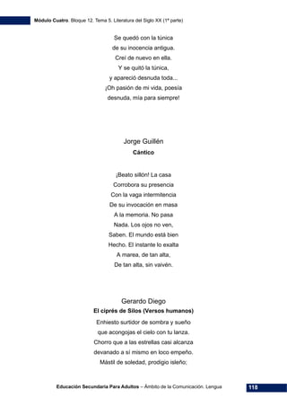 Módulo Cuatro. Bloque 12. Tema 5. Literatura del Siglo XX (1ª parte)
Educación Secundaria Para Adultos – Ámbito de la Comunicación. Lengua 118
Se quedó con la túnica
de su inocencia antigua.
Creí de nuevo en ella.
Y se quitó la túnica,
y apareció desnuda toda...
¡Oh pasión de mi vida, poesía
desnuda, mía para siempre!
Jorge Guillén
Cántico
¡Beato sillón! La casa
Corrobora su presencia
Con la vaga intermitencia
De su invocación en masa
A la memoria. No pasa
Nada. Los ojos no ven,
Saben. El mundo está bien
Hecho. El instante lo exalta
A marea, de tan alta,
De tan alta, sin vaivén.
Gerardo Diego
El ciprés de Silos (Versos humanos)
Enhiesto surtidor de sombra y sueño
que acongojas el cielo con tu lanza.
Chorro que a las estrellas casi alcanza
devanado a sí mismo en loco empeño.
Mástil de soledad, prodigio isleño;
 
