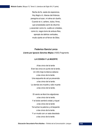 Módulo Cuatro. Bloque 12. Tema 5. Literatura del Siglo XX (1ª parte)
Educación Secundaria Para Adultos – Ámbito de la Comunicación. Lengua 119
flecha de fe, saeta de esperanza.
Hoy llegó a ti, riberas del Arlanza,
peregrina al azar, mi alma sin dueño.
Cuando te vi, señero, dulce, firme,
qué ansiedades sentí de diluirme
y ascender como tú, vuelto en cristales,
como tú, negra torre de arduos filos,
ejemplo de delirios verticales,
mudo ciprés en el fervor de Silos.
Federico García Lorca
Llanto por Ignacio Sánchez Mejías (1935) Fragmento
LA COGIDA Y LA MUERTE
A las cinco de la tarde
Eran las cinco en punto de la tarde.
Un niño trajo la blanca sábana
a las cinco de la tarde.
Una espuerta de cal ya prevenida
a las cinco de la tarde.
Lo demás era muerte y sólo muerte
a las cinco de la tarde.
El viento se llevó los algodones
a las cinco de la tarde.
Y el óxido sembró cristal y níquel
a las cinco de la tarde
Ya luchan la paloma y el leopardo
a las cinco de la tarde.
Y un muslo con un asta desolada
a las cinco de la tarde.
 