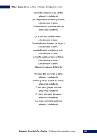 Módulo Cuatro. Bloque 12. Tema 5. Literatura del Siglo XX (1ª parte)
Educación Secundaria Para Adultos – Ámbito de la Comunicación. Lengua 120
Comenzaron los sones de bordón
a las cinco de la tarde.
Las campanas de arsénico y el humo
a las cinco de la tarde.
En las esquinas grupos de silencio
a las cinco de la tarde.
¡Y el toro solo corazón arriba!
a las cinco de la tarde.
Cuando el sudor de nieve fue llegando
a las cinco de la tarde,
cuando la plaza se cubrió de yodo
a las cinco de la tarde,
la muerte puso huevos en la herida
a las cinco de la tarde.
A las cinco de la tarde.
A las cinco en punto de la tarde.
Un ataúd con ruedas es la cama
a las cinco de la tarde.
Huesos y flautas suenan en su oído
a las cinco de la tarde.
El toro ya mugía por su frente
a las cinco do la tarde.
El cuarto se irisaba de agonía
a las cinco de la tarde.
A lo lejos ya viene la gangrena
a las cinco de la tarde.
 