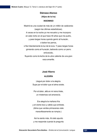 Módulo Cuatro. Bloque 12. Tema 5. Literatura del Siglo XX (1ª parte)
Educación Secundaria Para Adultos – Ámbito de la Comunicación. Lengua 121
Dámaso Alonso
(Hijos de la Ira)
INSOMNIO
Madrid es una ciudad de más de un millón de cadáveres
(según las últimas estadísticas).
A veces en la noche yo me revuelvo y me incorporo
en este nicho en el que hace 45 años que me pudro,
y paso largas horas oyendo gemir al huracán,
o ladrar los perros,
o fluir blandamente la luz de la luna. Y paso largas horas
gimiendo como el huracán, ladrando como un perro
enfurecido,
fluyendo como la leche de la ubre caliente de una gran
vaca amarilla.
José Hierro
ALEGRÍA
Llegué por dolor a la alegría.
Supe por el dolor que el alma existe.
Por el dolor, allá en mi reino triste,
un misterioso sol amanecía.
Era alegría la mañana fría
y el viento loco y cálido que embiste.
(Alma que verdes primaveras viste
maravillosamente se rompía.)
Así la siento más. Al cielo apunto
y me responde cuando le pregunto
 