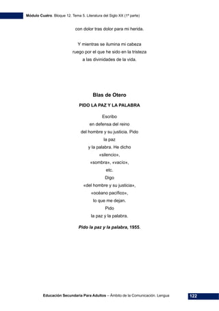 Módulo Cuatro. Bloque 12. Tema 5. Literatura del Siglo XX (1ª parte)
Educación Secundaria Para Adultos – Ámbito de la Comunicación. Lengua 122
con dolor tras dolor para mi herida.
Y mientras se ilumina mi cabeza
ruego por el que he sido en la tristeza
a las divinidades de la vida.
Blas de Otero
PIDO LA PAZ Y LA PALABRA
Escribo
en defensa del reino
del hombre y su justicia. Pido
la paz
y la palabra. He dicho
«silencio»,
«sombra», «vacío»,
etc.
Digo
«del hombre y su justicia»,
«océano pacífico»,
lo que me dejan.
Pido
la paz y la palabra.
Pido la paz y la palabra, 1955.
 