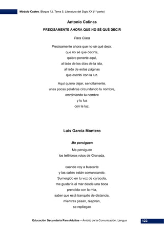 Módulo Cuatro. Bloque 12. Tema 5. Literatura del Siglo XX (1ª parte)
Educación Secundaria Para Adultos – Ámbito de la Comunicación. Lengua 123
Antonio Colinas
PRECISAMENTE AHORA QUE NO SÉ QUÉ DECIR
Para Clara
Precisamente ahora que no sé qué decir,
que no sé que decirte,
quiero ponerte aquí,
al lado de los días de la isla,
al lado de estas páginas
que escribí con la luz.
Aquí quiero dejar, sencillamente,
unas pocas palabras circundando tu nombre,
envolviendo tu nombre
y tu luz
con la luz.
Luis García Montero
Me persiguen
Me persiguen
los teléfonos rotos de Granada,
cuando voy a buscarte
y las calles están comunicando.
Sumergido en tu voz de caracola,
me gustaría el mar desde una boca
prendida con la mía,
saber que está tranquilo de distancia,
mientras pasan, respiran,
se repliegan
 