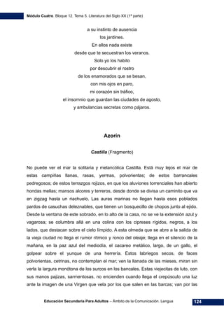Módulo Cuatro. Bloque 12. Tema 5. Literatura del Siglo XX (1ª parte)
Educación Secundaria Para Adultos – Ámbito de la Comunicación. Lengua 124
a su instinto de ausencia
los jardines.
En ellos nada existe
desde que te secuestran los veranos.
Solo yo los habito
por descubrir el rostro
de los enamorados que se besan,
con mis ojos en paro,
mi corazón sin tráfico,
el insomnio que guardan las ciudades de agosto,
y ambulancias secretas como pájaros.
Azorín
Castilla (Fragmento)
No puede ver el mar la solitaria y melancólica Castilla. Está muy lejos el mar de
estas campiñas llanas, rasas, yermas, polvorientas; de estos barrancales
pedregosos; de estos terrazgos rojizos, en que los aluviones torrenciales han abierto
hondas mellas; mansos alcores y terreros, desde donde se divisa un caminito que va
en zigzag hasta un riachuelo. Las auras marinas no llegan hasta esos poblados
pardos de casuchas deleznables, que tienen un bosquecillo de chopos junto al ejido.
Desde la ventana de este sobrado, en lo alto de la casa, no se ve la extensión azul y
vagarosa; se columbra allá en una colina con los cipreses rígidos, negros, a los
lados, que destacan sobre el cielo límpido. A esta olmeda que se abre a la salida de
la vieja ciudad no llega el rumor rítmico y ronco del oleaje; llega en el silencio de la
mañana, en la paz azul del mediodía, el cacareo metálico, largo, de un gallo, el
golpear sobre el yunque de una herrería. Estos labriegos secos, de faces
polvorientas, cetrinas, no contemplan el mar; ven la llanada de las mieses, miran sin
verla la largura monótona de los surcos en los bancales. Estas viejecitas de luto, con
sus manos pajizas, sarmentosas, no encienden cuando llega el crepúsculo una luz
ante la imagen de una Virgen que vela por los que salen en las barcas; van por las
 