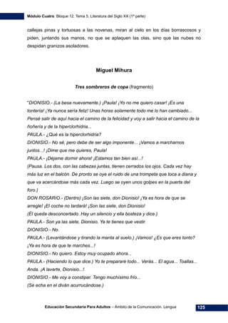 Módulo Cuatro. Bloque 12. Tema 5. Literatura del Siglo XX (1ª parte)
Educación Secundaria Para Adultos – Ámbito de la Comunicación. Lengua 125
callejas pinas y tortuosas a las novenas, miran al cielo en los días borrascosos y
piden, juntando sus manos, no que se aplaquen las olas, sino que las nubes no
despidan granizos asoladores.
Miguel Mihura
Tres sombreros de copa (fragmento)
"DIONISIO.- (La besa nuevamente.) ¡Paula! ¡Yo no me quiero casar! ¡Es una
tontería! ¡Ya nunca sería feliz! Unas horas solamente todo me lo han cambiado...
Pensé salir de aquí hacia el camino de la felicidad y voy a salir hacia el camino de la
ñoñería y de la hiperclorhidria...
PAULA.- ¿Qué es la hiperclorhidria?
DIONISIO.- No sé, pero debe de ser algo imponente... ¡Vamos a marcharnos
juntos...! ¡Dime que me quieres, Paula!
PAULA.- ¡Déjame dormir ahora! ¡Estamos tan bien así...!
(Pausa. Los dos, con las cabezas juntas, tienen cerrados los ojos. Cada vez hay
más luz en el balcón. De pronto se oye el ruido de una trompeta que toca a diana y
que va acercándose más cada vez. Luego se oyen unos golpes en la puerta del
foro.)
DON ROSARIO.- (Dentro) ¡Son las siete, don Dionisio! ¡Ya es hora de que se
arregle! ¡El coche no tardará! ¡Son las siete, don Dionisio!
(Él queda desconcertado. Hay un silencio y ella bosteza y dice.)
PAULA.- Son ya las siete, Dionisio. Ya te tienes que vestir.
DIONISIO.- No.
PAULA.- (Levantándose y tirando la manta al suelo.) ¡Vamos! ¿Es que eres tonto?
¡Ya es hora de que te marches...!
DIONISIO.- No quiero. Estoy muy ocupado ahora...
PAULA.- (Haciendo lo que dice.) Yo te prepararé todo... Verás... El agua... Toallas...
Anda. ¡A lavarte, Dionisio...!
DIONISIO.- Me voy a constipar. Tengo muchísimo frío...
(Se echa en el diván acurrucándose.)
 