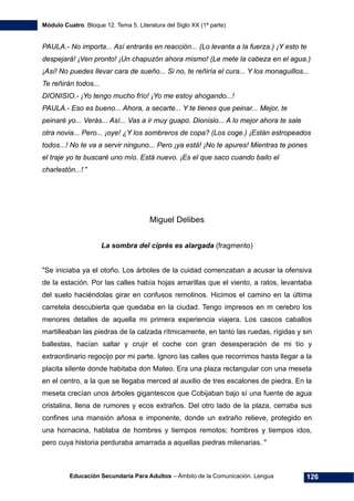 Módulo Cuatro. Bloque 12. Tema 5. Literatura del Siglo XX (1ª parte)
Educación Secundaria Para Adultos – Ámbito de la Comunicación. Lengua 126
PAULA.- No importa... Así entrarás en reacción... (Lo levanta a la fuerza.) ¡Y esto te
despejará! ¡Ven pronto! ¡Un chapuzón ahora mismo! (Le mete la cabeza en el agua.)
¡Así! No puedes llevar cara de sueño... Si no, te reñiría el cura... Y los monaguillos...
Te reñirán todos...
DIONISIO.- ¡Yo tengo mucho frío! ¡Yo me estoy ahogando...!
PAULA.- Eso es bueno... Ahora, a secarte... Y te tienes que peinar... Mejor, te
peinaré yo... Verás... Así... Vas a ir muy guapo. Dionisio... A lo mejor ahora te sale
otra novia... Pero... ¡oye! ¿Y los sombreros de copa? (Los coge.) ¡Están estropeados
todos...! No te va a servir ninguno... Pero ¡ya está! ¡No te apures! Mientras te pones
el traje yo te buscaré uno mío. Está nuevo. ¡Es el que saco cuando bailo el
charlestón...! "
Miguel Delibes
La sombra del ciprés es alargada (fragmento)
"Se iniciaba ya el otoño. Los árboles de la cuidad comenzaban a acusar la ofensiva
de la estación. Por las calles había hojas amarillas que el viento, a ratos, levantaba
del suelo haciéndolas girar en confusos remolinos. Hicimos el camino en la última
carretela descubierta que quedaba en la ciudad. Tengo impresos en m cerebro los
menores detalles de aquella mi primera experiencia viajera. Los cascos caballos
martilleaban las piedras de la calzada rítmicamente, en tanto las ruedas, rígidas y sin
ballestas, hacían saltar y crujir el coche con gran desesperación de mi tío y
extraordinario regocijo por mi parte. Ignoro las calles que recorrimos hasta llegar a la
placita silente donde habitaba don Mateo. Era una plaza rectangular con una meseta
en el centro, a la que se llegaba merced al auxilio de tres escalones de piedra. En la
meseta crecían unos árboles gigantescos que Cobijaban bajo sí una fuente de agua
cristalina, llena de rumores y ecos extraños. Del otro lado de la plaza, cerraba sus
confines una mansión añosa e imponente, donde un extraño relieve, protegido en
una hornacina, hablaba de hombres y tiempos remotos; hombres y tiempos idos,
pero cuya historia perduraba amarrada a aquellas piedras milenarias. "
 