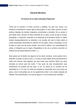 Módulo Cuatro. Bloque 12. Tema 5. Literatura del Siglo XX (1ª parte)
Educación Secundaria Para Adultos – Ámbito de la Comunicación. Lengua 127
Eduardo Mendoza
El misterio de la cripta embrujada (fragmento)
"Tenía por el contrario, la frente convexa y abollada, los ojos muy chicos, con
tendencia al estrabismo cuando algo la preocupaba, la nariz chata, porcina, la boca
errática, ladeada, los dientes irregulares, prominentes y amarillos. De su cuerpo ni
que hablar tiene: siempre se había resentido de un parto, el que la trajo al mundo,
precipitado, y chapucero, acaecido en la trastienda de la ferretería donde mi madre
trataba desesperadamente de abortarla y de resultas del cual le había salido el
cuerpo trapezoidal, desmedido en relación con las patas, cortas y arqueadas, lo que
le daba un cierto aire de enano crecido, como bien la definió, con insensibilidad de
artista, el fotógrafo que se negó a fotografiarla el día de su primera comunión so
pretexto de que desacreditaría su lente. (...)
Este parece ser el destino de algunos de los seres humanos, como parecía dar a
entender su padre no hace mucho, y no seré yo quien objete ahora precisamente el
orden del universo. Hay pajaritos que sólo sirven para polinizar flores que otros
animales se comen para dar leche. Y hay quien de esta concatenación saca
enseñanzas. Es posible que las haya, no sé. Yo, pobre de mi, siempre me he
empeñado en ir a la mía, sin tratar de entender la maquinaria de la que quizá soy
pieza, como el escupitajo que en las gasolineras echan a las ruedas después de
inflarlas. Pero esta filosofía, si es que es alguna, no me ha dado buen resultado. "
 