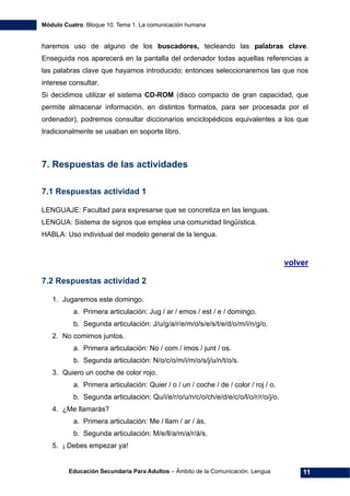 Módulo Cuatro. Bloque 10. Tema 1. La comunicación humana
Educación Secundaria Para Adultos – Ámbito de la Comunicación. Lengua 11
haremos uso de alguno de los buscadores, tecleando las palabras clave.
Enseguida nos aparecerá en la pantalla del ordenador todas aquellas referencias a
las palabras clave que hayamos introducido; entonces seleccionaremos las que nos
interese consultar.
Si decidimos utilizar el sistema CD-ROM (disco compacto de gran capacidad, que
permite almacenar información, en distintos formatos, para ser procesada por el
ordenador), podremos consultar diccionarios enciclopédicos equivalentes a los que
tradicionalmente se usaban en soporte libro.
7. Respuestas de las actividades
7.1 Respuestas actividad 1
LENGUAJE: Facultad para expresarse que se concretiza en las lenguas.
LENGUA: Sistema de signos que emplea una comunidad lingüística.
HABLA: Uso individual del modelo general de la lengua.
volver
7.2 Respuestas actividad 2
1. Jugaremos este domingo.
a. Primera articulación: Jug / ar / emos / est / e / domingo.
b. Segunda articulación: J/u/g/a/r/e/m/o/s/e/s/t/e/d/o/m/i/n/g/o.
2. No comimos juntos.
a. Primera articulación: No / com / imos / junt / os.
b. Segunda articulación: N/o/c/o/m/i/m/o/s/j/u/n/t/o/s.
3. Quiero un coche de color rojo.
a. Primera articulación: Quier / o / un / coche / de / color / roj / o.
b. Segunda articulación: Qu/i/e/r/o/u/n/c/o/ch/e/d/e/c/o/l/o/r/r/o/j/o.
4. ¿Me llamarás?
a. Primera articulación: Me / llam / ar / ás.
b. Segunda articulación: M/e/ll/a/m/a/r/á/s.
5. ¡ Debes empezar ya!
 