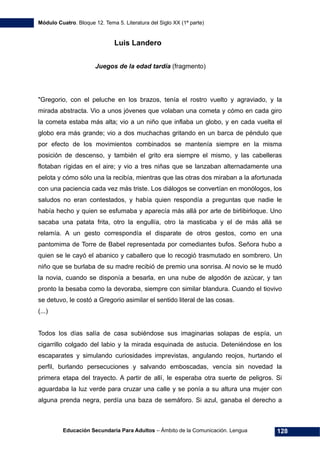 Módulo Cuatro. Bloque 12. Tema 5. Literatura del Siglo XX (1ª parte)
Educación Secundaria Para Adultos – Ámbito de la Comunicación. Lengua 128
Luis Landero
Juegos de la edad tardía (fragmento)
"Gregorio, con el peluche en los brazos, tenía el rostro vuelto y agraviado, y la
mirada abstracta. Vio a unos jóvenes que volaban una cometa y cómo en cada giro
la cometa estaba más alta; vio a un niño que inflaba un globo, y en cada vuelta el
globo era más grande; vio a dos muchachas gritando en un barca de péndulo que
por efecto de los movimientos combinados se mantenía siempre en la misma
posición de descenso, y también el grito era siempre el mismo, y las cabelleras
flotaban rígidas en el aire; y vio a tres niñas que se lanzaban alternadamente una
pelota y cómo sólo una la recibía, mientras que las otras dos miraban a la afortunada
con una paciencia cada vez más triste. Los diálogos se convertían en monólogos, los
saludos no eran contestados, y había quien respondía a preguntas que nadie le
había hecho y quien se esfumaba y aparecía más allá por arte de birlibirloque. Uno
sacaba una patata frita, otro la engullía, otro la masticaba y el de más allá se
relamía. A un gesto correspondía el disparate de otros gestos, como en una
pantomima de Torre de Babel representada por comediantes bufos. Señora hubo a
quien se le cayó el abanico y caballero que lo recogió trasmutado en sombrero. Un
niño que se burlaba de su madre recibió de premio una sonrisa. Al novio se le mudó
la novia, cuando se disponía a besarla, en una nube de algodón de azúcar, y tan
pronto la besaba como la devoraba, siempre con similar blandura. Cuando el tiovivo
se detuvo, le costó a Gregorio asimilar el sentido literal de las cosas.
(...)
Todos los días salía de casa subiéndose sus imaginarias solapas de espía, un
cigarrillo colgado del labio y la mirada esquinada de astucia. Deteniéndose en los
escaparates y simulando curiosidades imprevistas, angulando reojos, hurtando el
perfil, burlando persecuciones y salvando emboscadas, vencía sin novedad la
primera etapa del trayecto. A partir de allí, le esperaba otra suerte de peligros. Si
aguardaba la luz verde para cruzar una calle y se ponía a su altura una mujer con
alguna prenda negra, perdía una baza de semáforo. Si azul, ganaba el derecho a
 