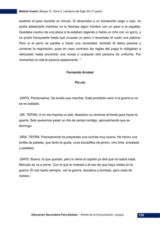 Módulo Cuatro. Bloque 12. Tema 5. Literatura del Siglo XX (1ª parte)
Educación Secundaria Para Adultos – Ámbito de la Comunicación. Lengua 129
acelerar el paso durante un minuto. Si alcanzaba a un transeúnte ciego o cojo, no
podía adelantarlo mientras no lo liberase algún hombre con un peso a la espalda.
Quedaba cautivo de una plaza si la estaban regando o había un niño con un gorro, y
no podía franquearla hasta que cruzase un perro o levantase el vuelo una paloma.
Pero si el perro se paraba a hacer una necesidad, también él debía pararse y
contener la respiración, pues en caso contrario las reglas del juego lo obligaban a
retroceder hasta encontrar una monja o cualquier otra persona de uniforme. Por
momentos la vida le parecía apasionante. "
Fernando Arrabal
Pic-nic
-ZAPO. Perdonadme. Os tenéis que marchar. Está prohibido venir a la guerra si no
se es soldado.
-SR. TEPÁN. A mí me importa un pito. Nosotros no venimos al frente para hacer la
guerra. Solo queremos pasar un día de campo contigo, aprovechando que es
domingo.
-SRA. TEPÁN. Precisamente he preparado una comida muy buena. He hecho una
tortilla de patatas, que tanto te gusta, unos bocadillos de jamón, vino tinto, ensalada
y pasteles.
-ZAPO. Bueno, lo que queráis, pero si viene el capitán yo diré que no sabía nada.
Menudo se va a poner. Con lo que le molesta a él eso de que haya visitas en la
guerra. Él nos repite siempre: «en la guerra, disciplina y bombas, pero nada de
visitas».
 