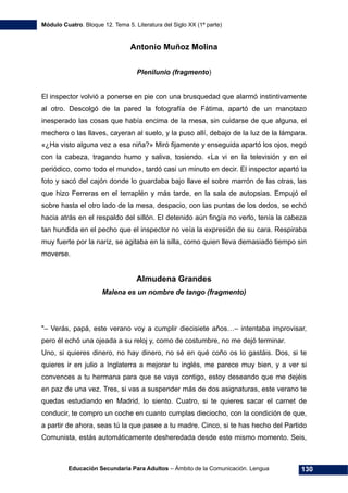 Módulo Cuatro. Bloque 12. Tema 5. Literatura del Siglo XX (1ª parte)
Educación Secundaria Para Adultos – Ámbito de la Comunicación. Lengua 130
Antonio Muñoz Molina
Plenilunio (fragmento)
El inspector volvió a ponerse en pie con una brusquedad que alarmó instintivamente
al otro. Descolgó de la pared la fotografía de Fátima, apartó de un manotazo
inesperado las cosas que había encima de la mesa, sin cuidarse de que alguna, el
mechero o las llaves, cayeran al suelo, y la puso allí, debajo de la luz de la lámpara.
«¿Ha visto alguna vez a esa niña?» Miró fijamente y enseguida apartó los ojos, negó
con la cabeza, tragando humo y saliva, tosiendo. «La vi en la televisión y en el
periódico, como todo el mundo», tardó casi un minuto en decir. El inspector apartó la
foto y sacó del cajón donde lo guardaba bajo llave el sobre marrón de las otras, las
que hizo Ferreras en el terraplén y más tarde, en la sala de autopsias. Empujó el
sobre hasta el otro lado de la mesa, despacio, con las puntas de los dedos, se echó
hacia atrás en el respaldo del sillón. El detenido aún fingía no verlo, tenía la cabeza
tan hundida en el pecho que el inspector no veía la expresión de su cara. Respiraba
muy fuerte por la nariz, se agitaba en la silla, como quien lleva demasiado tiempo sin
moverse.
Almudena Grandes
Malena es un nombre de tango (fragmento)
"– Verás, papá, este verano voy a cumplir diecisiete años…– intentaba improvisar,
pero él echó una ojeada a su reloj y, como de costumbre, no me dejó terminar.
Uno, si quieres dinero, no hay dinero, no sé en qué coño os lo gastáis. Dos, si te
quieres ir en julio a Inglaterra a mejorar tu inglés, me parece muy bien, y a ver si
convences a tu hermana para que se vaya contigo, estoy deseando que me dejéis
en paz de una vez. Tres, si vas a suspender más de dos asignaturas, este verano te
quedas estudiando en Madrid, lo siento. Cuatro, si te quieres sacar el carnet de
conducir, te compro un coche en cuanto cumplas dieciocho, con la condición de que,
a partir de ahora, seas tú la que pasee a tu madre. Cinco, si te has hecho del Partido
Comunista, estás automáticamente desheredada desde este mismo momento. Seis,
 