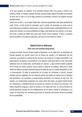 Módulo Cuatro. Bloque 12. Tema 5. Literatura del Siglo XX (1ª parte)
Educación Secundaria Para Adultos – Ámbito de la Comunicación. Lengua 131
si lo que quieres es casarte, te lo prohíbo porque eres muy joven y harías una
tontería. Siete, si insistes a pesar de todo, porque estás segura de haber encontrado
el amor de tu vida y si no te dejo casarte te suicidarás, primero me negaré aunque
posiblemente,
dentro de un año, o a lo mejor hasta dos, termine apoyándote sólo para perderte de
vista. Ocho, si has tenido la sensatez, que lo dudo, de buscarte un novio que te
convenga aquí en Madrid, puede subir a casa cuando quiera, preferiblemente en mis
ausencias. Nueve, si lo que pretendes es llegar más tarde por las noches, no te dejo,
las once y media ya están bien para dos micos como vosotras. Y diez, si quieres
tomar la píldora, me parece cojonudo, pero que no se entere tu madre. "
Gabriel García Márquez
Cien años de soledad (fragmento)
Cuando el pirata Francis Drake asaltó a Riohacha, en el siglo XVI, la bisabuela de
Úrsula Iguarán se asustó tanto con el toque de rebato y el estampido de los
cañones, que perdió el control de los nervios y se sentó en un fogón encendido. Las
quemaduras la dejaron convertida en una esposa inútil para toda la vida. No podía
sentarse sino de medio lado, acomodada en cojines, y algo extraño debió quedarle
en el modo de andar, porque nunca volvió a caminar en público. Renunció a toda
clase de hábitos sociales obsesionada por la idea de que su cuerpo despedía un olor
a chamusquina. El alba la sorprendía en el patio sin atreverse a dormir, porque
soñaba que los ingleses con sus feroces perros de asalto se metían por la ventana
del dormitorio y la sometían a vergonzosos tormentos con hierros al rojo vivo. Su
marido, un comerciante aragonés con quien tenía dos hijos, se gastó media tienda
en medicinas y entretenimientos buscando la manera de aliviar sus terrores. Por
último liquidó el negocio y llevó la familia a vivir lejos del mar, en una ranchería de
indios pacíficos situada en las estribaciones de la sierra, donde le construyó a su
mujer un dormitorio sin ventanas para que no tuvieran por donde entrar los piratas
de sus pesadillas.
 