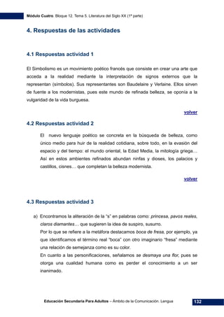 Módulo Cuatro. Bloque 12. Tema 5. Literatura del Siglo XX (1ª parte)
Educación Secundaria Para Adultos – Ámbito de la Comunicación. Lengua 132
4. Respuestas de las actividades
4.1 Respuestas actividad 1
El Simbolismo es un movimiento poético francés que consiste en crear una arte que
acceda a la realidad mediante la interpretación de signos externos que la
representan (símbolos). Sus representantes son Baudelaire y Verlaine. Ellos sirven
de fuente a los modernistas, pues este mundo de refinada belleza, se oponía a la
vulgaridad de la vida burguesa.
volver
4.2 Respuestas actividad 2
El nuevo lenguaje poético se concreta en la búsqueda de belleza, como
único medio para huir de la realidad cotidiana, sobre todo, en la evasión del
espacio y del tiempo: el mundo oriental, la Edad Media, la mitología griega…
Así en estos ambientes refinados abundan ninfas y dioses, los palacios y
castillos, cisnes… que completan la belleza modernista.
volver
4.3 Respuestas actividad 3
a) Encontramos la aliteración de la “s” en palabras como: princesa, pavos reales,
claros diamantes… que sugieren la idea de suspiro, susurro.
Por lo que se refiere a la metáfora destacamos boca de fresa, por ejemplo, ya
que identificamos el término real “boca” con otro imaginario “fresa” mediante
una relación de semejanza como es su color.
En cuanto a las personificaciones, señalamos se desmaya una flor, pues se
otorga una cualidad humana como es perder el conocimiento a un ser
inanimado.
 