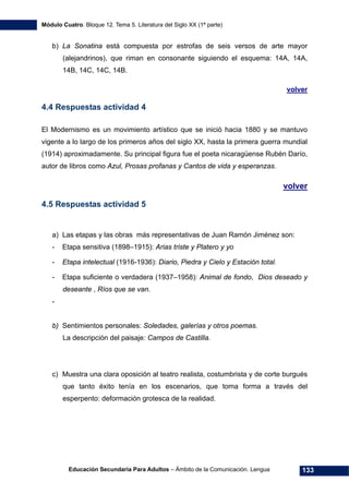 Módulo Cuatro. Bloque 12. Tema 5. Literatura del Siglo XX (1ª parte)
Educación Secundaria Para Adultos – Ámbito de la Comunicación. Lengua 133
b) La Sonatina está compuesta por estrofas de seis versos de arte mayor
(alejandrinos), que riman en consonante siguiendo el esquema: 14A, 14A,
14B, 14C, 14C, 14B.
volver
4.4 Respuestas actividad 4
El Modernismo es un movimiento artístico que se inició hacia 1880 y se mantuvo
vigente a lo largo de los primeros años del siglo XX, hasta la primera guerra mundial
(1914) aproximadamente. Su principal figura fue el poeta nicaragüense Rubén Darío,
autor de libros como Azul, Prosas profanas y Cantos de vida y esperanzas.
volver
4.5 Respuestas actividad 5
a) Las etapas y las obras más representativas de Juan Ramón Jiménez son:
- Etapa sensitiva (1898–1915): Arias triste y Platero y yo
- Etapa intelectual (1916-1936): Diario, Piedra y Cielo y Estación total.
- Etapa suficiente o verdadera (1937–1958): Animal de fondo, Dios deseado y
deseante , Ríos que se van.
-
b) Sentimientos personales: Soledades, galerías y otros poemas.
La descripción del paisaje: Campos de Castilla.
c) Muestra una clara oposición al teatro realista, costumbrista y de corte burgués
que tanto éxito tenía en los escenarios, que toma forma a través del
esperpento: deformación grotesca de la realidad.
 