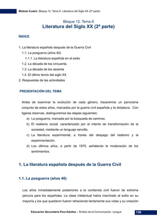 Módulo Cuatro. Bloque 12. Tema 6. Literatura del Siglo XX (2ª parte)
Educación Secundaria Para Adultos – Ámbito de la Comunicación. Lengua 136
Bloque 12. Tema 6
Literatura del Siglo XX (2ª parte)
ÍNDICE
1. La literatura española después de la Guerra Civil
1.1. La posguerra (años 40)
1.1.1. La literatura española en el exilio
1.2. La década de los cincuenta
1.3. La década de los sesenta
1.4. El último tercio del siglo XX
2. Respuestas de las actividades
PRESENTACIÓN DEL TEMA
Antes de examinar la evolución de cada género, trazaremos un panorama
conjunto de estos años, marcados por la guerra civil española y la dictadura. Con
ligeras reservas, distinguiremos las etapas siguientes:
a) La posguerra, marcada por la búsqueda de caminos.
b) El realismo social, caracterizado por el intento de transformación de la
sociedad, mediante un lenguaje sencillo.
c) La literatura experimental, a través del despago del realismo y la
experimentación.
d) Los últimos años, a partir de 1975, señalando la moderación de los
sentimientos.
1. La literatura española después de la Guerra Civil
1.1. La posguerra (años 40)
Los años inmediatamente posteriores a la contienda civil fueron de extrema
penuria para los españoles. La clase intelectual había marchado al exilio en su
mayoría y los que quedaron fueron rehaciendo lentamente sus vidas y su creación
 