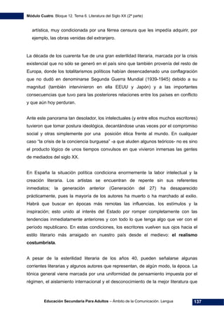 Módulo Cuatro. Bloque 12. Tema 6. Literatura del Siglo XX (2ª parte)
Educación Secundaria Para Adultos – Ámbito de la Comunicación. Lengua 137
artística, muy condicionada por una férrea censura que les impedía adquirir, por
ejemplo, las obras venidas del extranjero.
La década de los cuarenta fue de una gran esterilidad literaria, marcada por la crisis
existencial que no sólo se generó en el país sino que también provenía del resto de
Europa, donde los totalitarismos políticos habían desencadenado una conflagración
que no dudó en denominarse Segunda Guerra Mundial (1939-1945) debido a su
magnitud (también intervinieron en ella EEUU y Japón) y a las importantes
consecuencias que tuvo para las posteriores relaciones entre los países en conflicto
y que aún hoy perduran.
Ante este panorama tan desolador, los intelectuales (y entre ellos muchos escritores)
tuvieron que tomar postura ideológica, decantándose unas veces por el compromiso
social y otras simplemente por una posición ética frente al mundo. En cualquier
caso “la crisis de la conciencia burguesa” -a que aluden algunos teóricos- no es sino
el producto lógico de unos tiempos convulsos en que vivieron inmersas las gentes
de mediados del siglo XX.
En España la situación política condiciona enormemente la labor intelectual y la
creación literaria. Los artistas se encuentran de repente sin sus referentes
inmediatos; la generación anterior (Generación del 27) ha desaparecido
prácticamente, pues la mayoría de los autores ha muerto o ha marchado al exilio.
Habrá que buscar en épocas más remotas las influencias, los estímulos y la
inspiración; esto unido al interés del Estado por romper completamente con las
tendencias inmediatamente anteriores y con todo lo que tenga algo que ver con el
período republicano. En estas condiciones, los escritores vuelven sus ojos hacia el
estilo literario más arraigado en nuestro país desde el medievo: el realismo
costumbrista.
A pesar de la esterilidad literaria de los años 40, pueden señalarse algunas
corrientes literarias y algunos autores que representan, de algún modo, la época. La
tónica general viene marcada por una uniformidad de pensamiento impuesta por el
régimen, el aislamiento internacional y el desconocimiento de la mejor literatura que
 