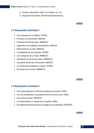 Módulo Cuatro. Bloque 10. Tema 1. La comunicación humana
Educación Secundaria Para Adultos – Ámbito de la Comunicación. Lengua 12
a. Primera articulación: Deb / es / empez / ar / ya.
b. Segunda articulación: D/e/b/e/s/e/m/p/e/z/a/r/y/a.
volver
7.3 Respuestas actividad 3
• Una maqueta de un edificio. ICONO
• El trueno en la tormenta. INDICIO
• El timbre de final de clase. SÍMBOLO
• Lágrimas en la mejilla de una persona. INDICIO
• Nubarrones en el cielo. INDICIO
• La fotografía de una persona. ICONO
• Las campanas de un reloj. SÍMBOLO
• Señales de humo de los indios. SÍMBOLO
• La puesta del Sol en el horizonte. INDICIO
• La sombra que proyecta un objeto. ICONO
• El claxon de un coche. SÍMBOLO
volver
7.4 Respuestas actividad 4
• Una mujer pidiendo un kilo de manzanas en la plaza: ORAL.
• Un niño contándole a sus padres cómo le ha ido el día: ORAL.
• Una carta de amor: ESCRITA.
• La retransmisión en directo de un partido: ORAL.
• El suplemento dominical que se regala con el periódico: ESCRITA.
volver
 