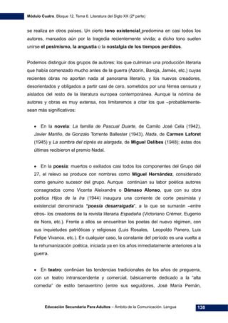 Módulo Cuatro. Bloque 12. Tema 6. Literatura del Siglo XX (2ª parte)
Educación Secundaria Para Adultos – Ámbito de la Comunicación. Lengua 138
se realiza en otros países. Un cierto tono existencial predomina en casi todos los
autores, marcados aún por la tragedia recientemente vivida; a dicho tono suelen
unirse el pesimismo, la angustia o la nostalgia de los tiempos perdidos.
Podemos distinguir dos grupos de autores: los que culminan una producción literaria
que había comenzado mucho antes de la guerra (Azorín, Baroja, Jarnés, etc.) cuyas
recientes obras no aportan nada al panorama literario, y los nuevos creadores,
desorientados y obligados a partir casi de cero, sometidos por una férrea censura y
aislados del resto de la literatura europea contemporánea. Aunque la nómina de
autores y obras es muy extensa, nos limitaremos a citar los que –probablemente-
sean más significativos:
• En la novela: La familia de Pascual Duarte, de Camilo José Cela (1942),
Javier Mariño, de Gonzalo Torrente Ballester (1943), Nada, de Carmen Laforet
(1945) y La sombra del ciprés es alargada, de Miguel Delibes (1948); éstas dos
últimas recibieron el premio Nadal.
• En la poesía: muertos o exiliados casi todos los componentes del Grupo del
27, el relevo se produce con nombres como Miguel Hernández, considerado
como genuino sucesor del grupo. Aunque continúan su labor poética autores
consagrados como Vicente Aleixandre o Dámaso Alonso, que con su obra
poética Hijos de la Ira (1944) inaugura una corriente de corte pesimista y
existencial denominada “poesía desarraigada”, a la que se sumarán –entre
otros- los creadores de la revista literaria Espadaña (Victoriano Crémer, Eugenio
de Nora, etc.). Frente a ellos se encuentran los poetas del nuevo régimen, con
sus inquietudes patrióticas y religiosas (Luis Rosales, Leopoldo Panero, Luis
Felipe Vivanco, etc.). En cualquier caso, la constante del período es una vuelta a
la rehumanización poética, iniciada ya en los años inmediatamente anteriores a la
guerra.
• En teatro: continúan las tendencias tradicionales de los años de preguerra,
con un teatro intranscendente y comercial, básicamente dedicado a la “alta
comedia” de estilo benaventino (entre sus seguidores, José María Pemán,
 