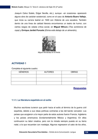 Módulo Cuatro. Bloque 12. Tema 6. Literatura del Siglo XX (2ª parte)
Educación Secundaria Para Adultos – Ámbito de la Comunicación. Lengua 139
Joaquín Calvo Sotelo, Edgar Neville, etc.), aunque –en ocasiones- aparecerá
alguna obra de carácter existencial, como en el caso de Antonio Buero Vallejo,
que inicia su carrera teatral en 1949 con Historia de una escalera. También
dentro de una línea de calidad literaria encontramos un teatro de humor, con
ciertos rasgos de velada crítica social, en Miguel Mihura (Tres sombreros de
copa) y Enrique Jardiel Poncela (Eloísa está debajo de un almendro).
Miguel Hernández en el frente
ACTIVIDAD 1
Completa el siguiente cuadro:
GÉNEROS AUTORES OBRAS
Respuestas
1.1.1. La literatura española en el exilio
Muchos escritores tuvieron que partir hacia el exilio al término de la guerra civil
española, debido a sus ideas políticas contrarias a las del bando vencedor. Los
países que acogieron a la mayor parte de estos autores fueron Francia, Inglaterra
y los países americanos (fundamentalmente México y Argentina). En ellos
continuaron su labor creativa, pero con la mirada siempre puesta en su tierra
natal, a la que recuerdan con nostalgia. Algunos regresaron al cabo de los años,
 