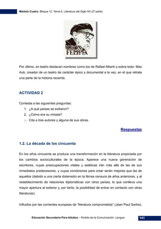 Módulo Cuatro. Bloque 12. Tema 6. Literatura del Siglo XX (2ª parte)
Educación Secundaria Para Adultos – Ámbito de la Comunicación. Lengua 141
Por último, en teatro destacan nombres como los de Rafael Alberti y-sobre todo- Max
Aub, creador de un teatro de carácter épico y documental a la vez, en el que retrata
una parte de la historia reciente.
ACTIVIDAD 2
Contesta a las siguientes preguntas:
1. ¿A qué países se exiliaron?
2. ¿Cómo era su mirada?
3. Cita a tres autores y alguna de sus obras.
Respuestas
1.2. La década de los cincuenta
En los años cincuenta se produce una transformación en la literatura propiciada por
los cambios socioculturales de la época. Aparece una nueva generación de
escritores, cuyas preocupaciones vitales y estéticas irán más allá de las de sus
inmediatos predecesores, y cuyas condiciones para crear serán mejores que las de
aquellos (debido a una cierta distensión en la férrea censura de años anteriores, y al
restablecimiento de relaciones diplomáticas con otros países, lo que conlleva una
mayor apertura al exterior y, por tanto, la posibilidad de entrar en contacto con otras
literaturas).
Influidos por las corrientes europeas de “literatura comprometida” (Jean Paul Sartre),
 