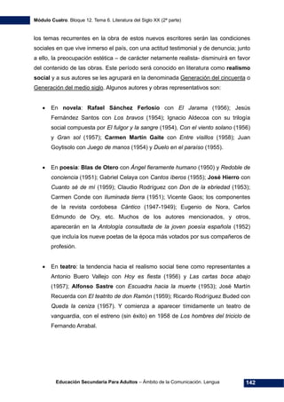 Módulo Cuatro. Bloque 12. Tema 6. Literatura del Siglo XX (2ª parte)
Educación Secundaria Para Adultos – Ámbito de la Comunicación. Lengua 142
los temas recurrentes en la obra de estos nuevos escritores serán las condiciones
sociales en que vive inmerso el país, con una actitud testimonial y de denuncia; junto
a ello, la preocupación estética – de carácter netamente realista- disminuirá en favor
del contenido de las obras. Este período será conocido en literatura como realismo
social y a sus autores se les agrupará en la denominada Generación del cincuenta o
Generación del medio siglo. Algunos autores y obras representativos son:
• En novela: Rafael Sánchez Ferlosio con El Jarama (1956); Jesús
Fernández Santos con Los bravos (1954); Ignacio Aldecoa con su trilogía
social compuesta por El fulgor y la sangre (1954), Con el viento solano (1956)
y Gran sol (1957); Carmen Martín Gaite con Entre visillos (1958); Juan
Goytisolo con Juego de manos (1954) y Duelo en el paraíso (1955).
• En poesía: Blas de Otero con Ángel fieramente humano (1950) y Redoble de
conciencia (1951); Gabriel Celaya con Cantos íberos (1955); José Hierro con
Cuanto sé de mí (1959); Claudio Rodríguez con Don de la ebriedad (1953);
Carmen Conde con Iluminada tierra (1951); Vicente Gaos; los componentes
de la revista cordobesa Cántico (1947-1949); Eugenio de Nora, Carlos
Edmundo de Ory, etc. Muchos de los autores mencionados, y otros,
aparecerán en la Antología consultada de la joven poesía española (1952)
que incluía los nueve poetas de la época más votados por sus compañeros de
profesión.
• En teatro: la tendencia hacia el realismo social tiene como representantes a
Antonio Buero Vallejo con Hoy es fiesta (1956) y Las cartas boca abajo
(1957); Alfonso Sastre con Escuadra hacia la muerte (1953); José Martín
Recuerda con El teatrito de don Ramón (1959); Ricardo Rodríguez Buded con
Queda la ceniza (1957). Y comienza a aparecer tímidamente un teatro de
vanguardia, con el estreno (sin éxito) en 1958 de Los hombres del triciclo de
Fernando Arrabal.
 